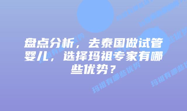 盘点分析，去泰国做试管婴儿，选择玛祖专家有哪些优势？