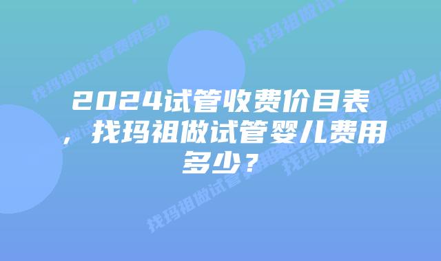 2024试管收费价目表，找玛祖做试管婴儿费用多少？