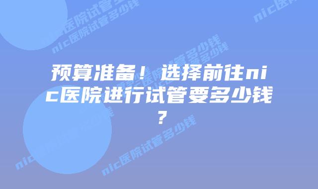 预算准备!选择前往nic医院进行试管要多少钱?插图 预算准备!选择前往nic医院进行试管要多少钱?