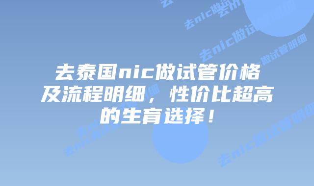 去泰国nic做试管价格及流程明细，性价比超高的生育选择！