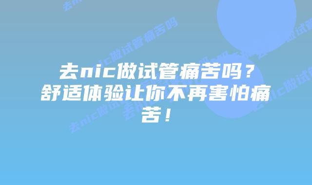 去nic做试管痛苦吗？舒适体验让你不再害怕痛苦！