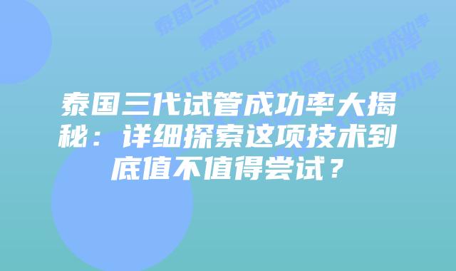 泰国三代试管成功率大揭秘：详细探索这项技术到底值不值得尝试？