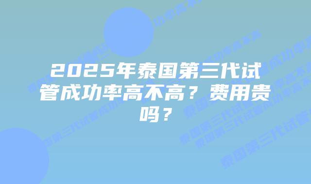 2025年泰国第三代试管成功率高不高？费用贵吗？