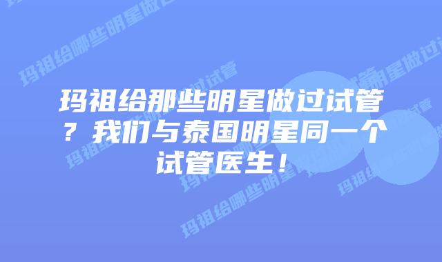 玛祖给那些明星做过试管？我们与泰国明星同一个试管医生！