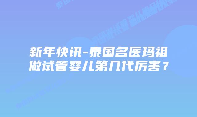 新年快讯-泰国名医玛祖做试管婴儿第几代厉害？