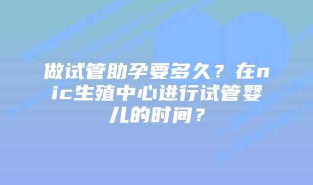 做试管助孕要多久？在nic生殖中心进行试管婴儿的时间？