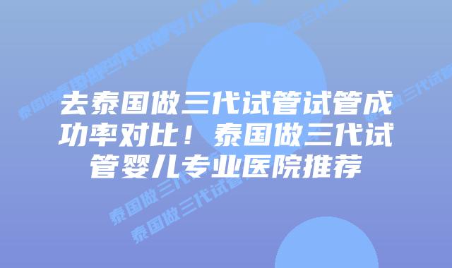 去泰国做三代试管试管成功率对比！泰国做三代试管婴儿专业医院推荐