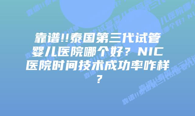 靠谱!!泰国第三代试管婴儿医院哪个好？NIC医院时间技术成功率咋样？