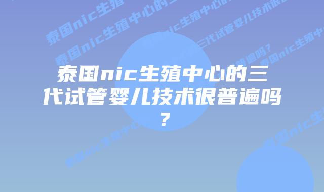 泰国nic生殖中心的三代试管婴儿技术很普遍吗？