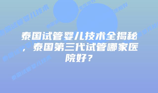 泰国试管婴儿技术全揭秘，泰国第三代试管哪家医院好？