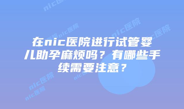 在nic医院进行试管婴儿助孕麻烦吗？有哪些手续需要注意？