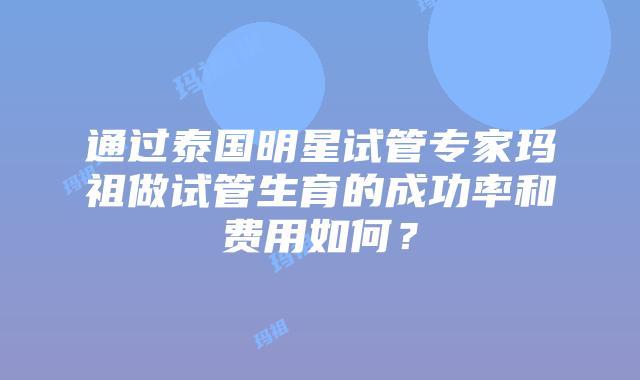 通过泰国明星试管专家玛祖做试管生育的成功率和费用如何？