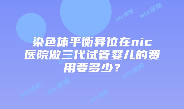 染色体平衡异位在nic医院做三代试管婴儿的费用要多少？