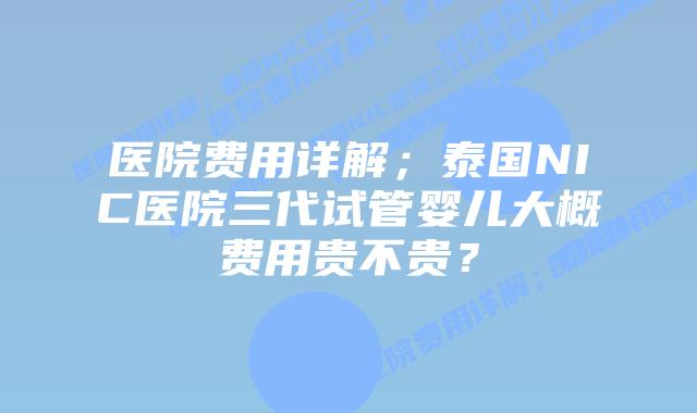 医院费用详解；泰国NIC医院三代试管婴儿大概费用贵不贵？