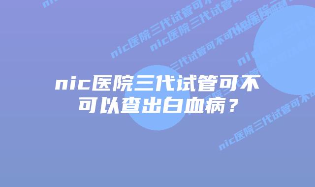 nic医院三代试管可不可以查出白血病？