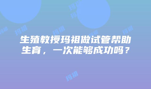 生殖教授玛祖做试管帮助生育，一次能够成功吗？