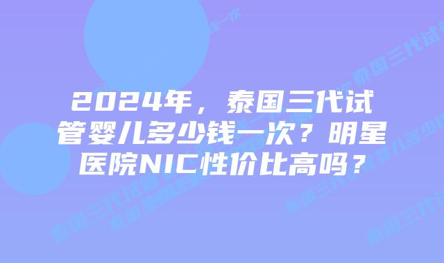 2024年，泰国三代试管婴儿多少钱一次？明星医院NIC性价比高吗？