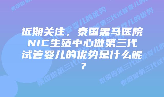 近期关注，泰国黑马医院NIC生殖中心做第三代试管婴儿的优势是什么呢？