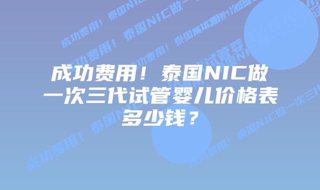 成功费用！泰国NIC做一次三代试管婴儿价格表多少钱？