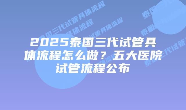 2025泰国三代试管具体流程怎么做？五大医院试管流程公布