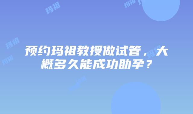 预约玛祖教授做试管，大概多久能成功助孕？
