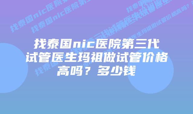找泰国nic医院第三代试管医生玛祖做试管价格高吗？多少钱