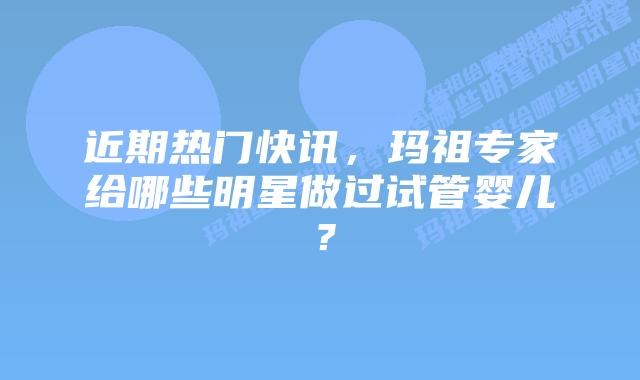 近期热门快讯，玛祖专家给哪些明星做过试管婴儿？