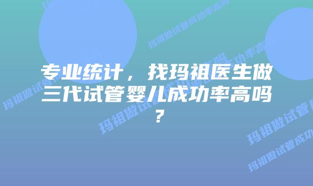 专业统计，找玛祖医生做三代试管婴儿成功率高吗？