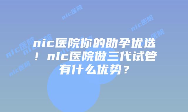 nic医院你的助孕优选！nic医院做三代试管有什么优势？