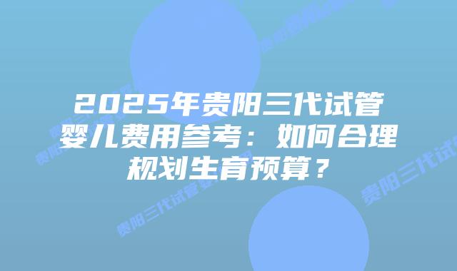 2025年贵阳三代试管婴儿费用参考：如何合理规划生育预算？
