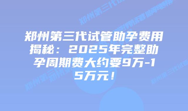 郑州第三代试管助孕费用揭秘：2025年完整助孕周期费大约要9万-15万元！