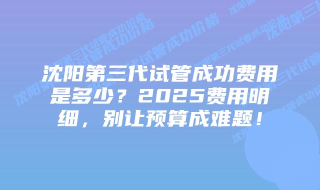 沈阳第三代试管成功费用是多少？2025费用明细，别让预算成难题！
