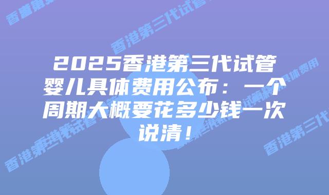 2025香港第三代试管婴儿具体费用公布：一个周期大概要花多少钱一次说清！