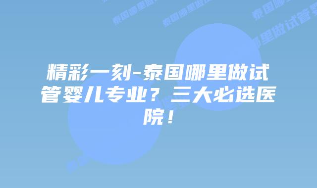精彩一刻-泰国哪里做试管婴儿专业？三大必选医院！