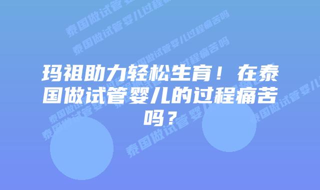 玛祖助力轻松生育！在泰国做试管婴儿的过程痛苦吗？