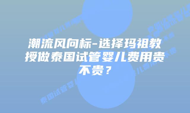 潮流风向标-选择玛祖教授做泰国试管婴儿费用贵不贵？