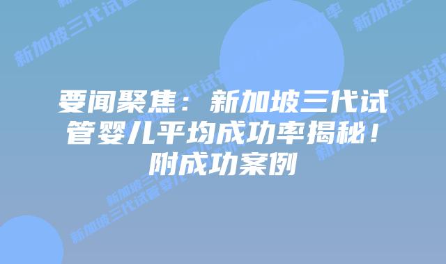 要闻聚焦：新加坡三代试管婴儿平均成功率揭秘！附成功案例