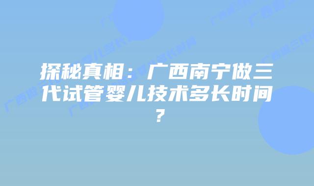 探秘真相：广西南宁做三代试管婴儿技术多长时间？