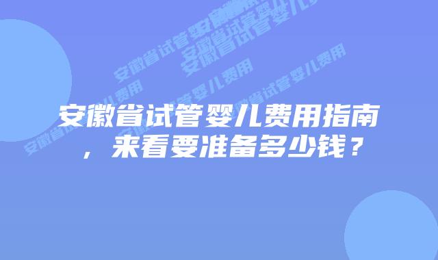 安徽省试管婴儿费用指南,来看要准备多少钱?插图 安徽省试管婴儿费用指南,来看要准备多少钱?
