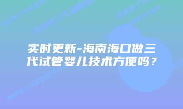 实时更新-海南海口做三代试管婴儿技术方便吗？