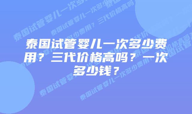 泰国试管婴儿一次多少费用？三代价格高吗？一次多少钱？