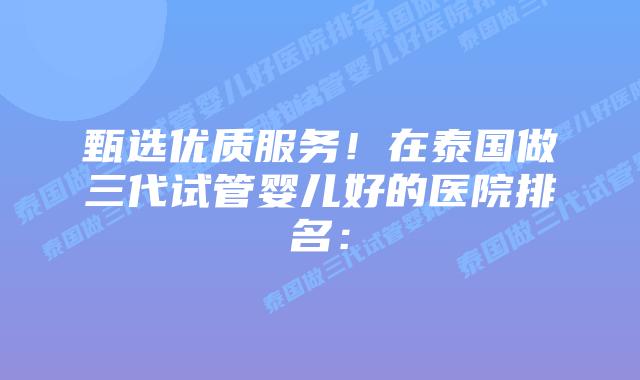 甄选优质服务！在泰国做三代试管婴儿好的医院排名：