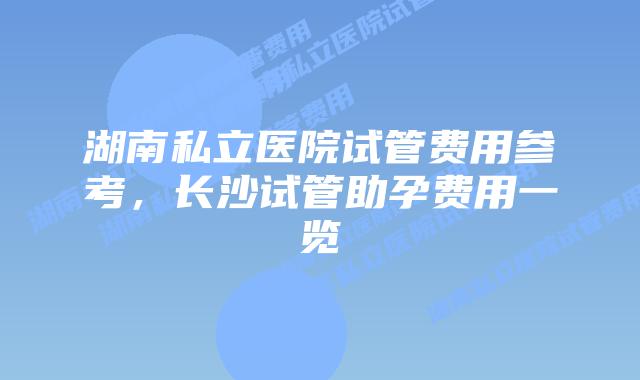 湖南私立医院试管费用参考,长沙试管助孕费用一览插图 湖南私立医院试管费用参考,长沙试管助孕费用一览