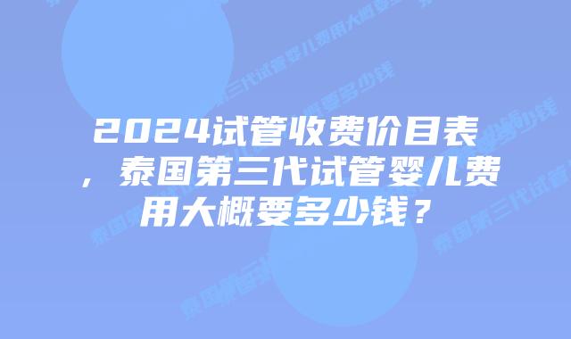 2024试管收费价目表，泰国第三代试管婴儿费用大概要多少钱？