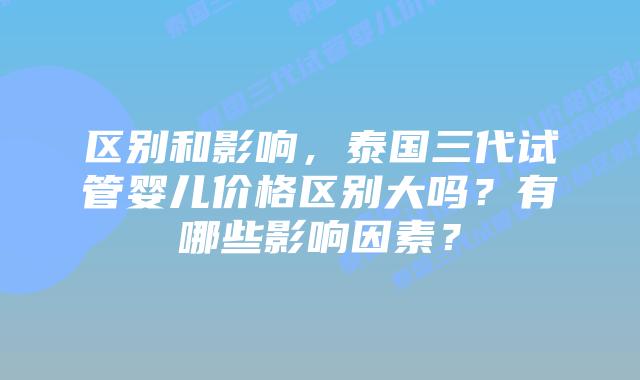 区别和影响，泰国三代试管婴儿价格区别大吗？有哪些影响因素？