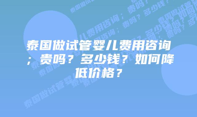 泰国做试管婴儿费用咨询；贵吗？多少钱？如何降低价格？