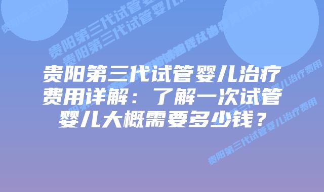 贵阳第三代试管婴儿治疗费用详解：了解一次试管婴儿大概需要多少钱？