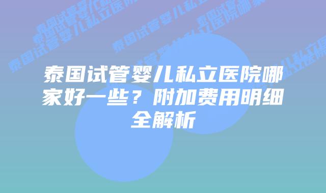 泰国试管婴儿私立医院哪家好一些？附加费用明细全解析