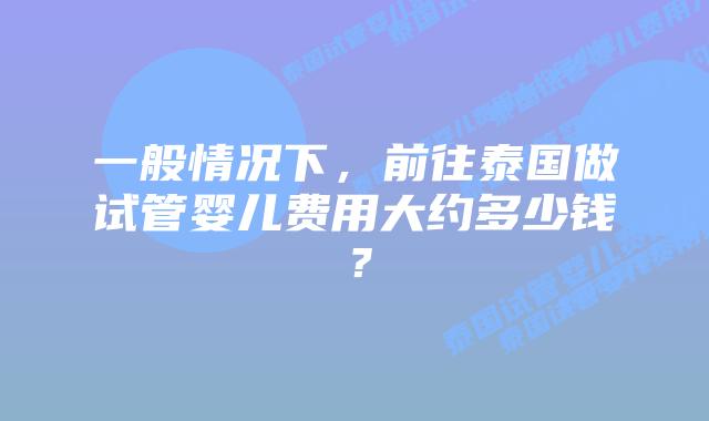 一般情况下，前往泰国做试管婴儿费用大约多少钱？