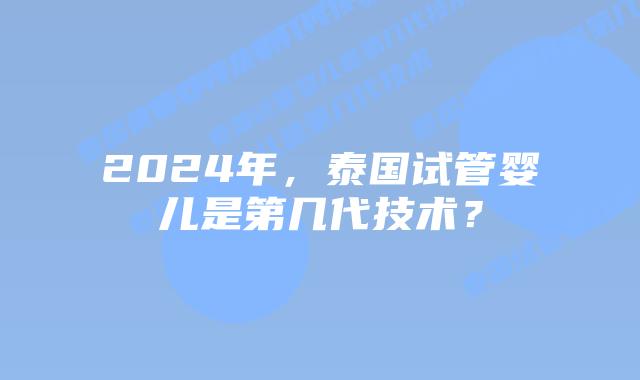 2024年，泰国试管婴儿是第几代技术？
